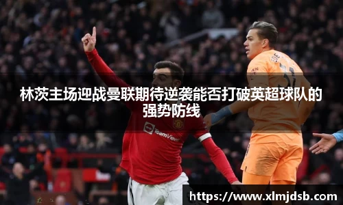 林茨主场迎战曼联期待逆袭能否打破英超球队的强势防线