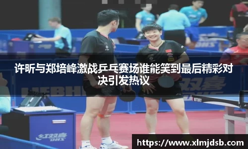 许昕与郑培峰激战乒乓赛场谁能笑到最后精彩对决引发热议