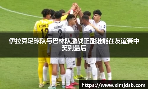 伊拉克足球队与巴林队激战正酣谁能在友谊赛中笑到最后
