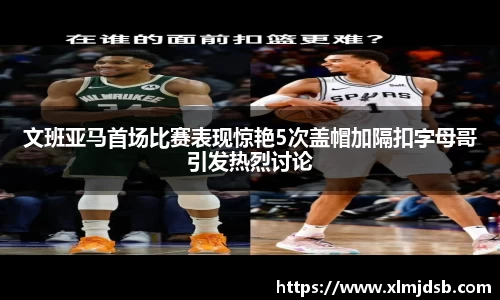 文班亚马首场比赛表现惊艳5次盖帽加隔扣字母哥引发热烈讨论