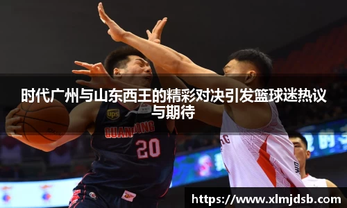 时代广州与山东西王的精彩对决引发篮球迷热议与期待