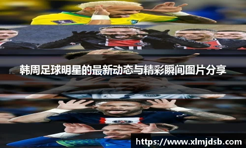 韩周足球明星的最新动态与精彩瞬间图片分享